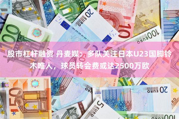 股市杠杆融资 丹麦媒：多队关注日本U23国脚铃木唯人，球员转会费或达2500万欧