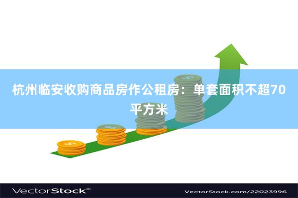 杭州临安收购商品房作公租房：单套面积不超70平方米