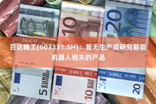 百达精工(603331.SH)：暂无生产或研究智能机器人相关的产品