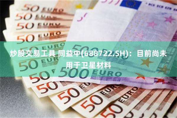 炒股交易工具 同益中(688722.SH)：目前尚未用于卫星材料