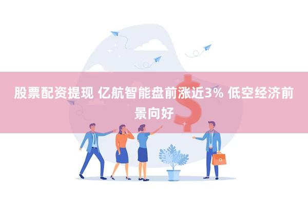 股票配资提现 亿航智能盘前涨近3% 低空经济前景向好