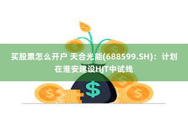 买股票怎么开户 天合光能(688599.SH)：计划在淮安建设HJT中试线