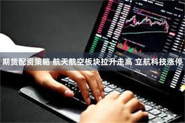 期货配资策略 航天航空板块拉升走高 立航科技涨停