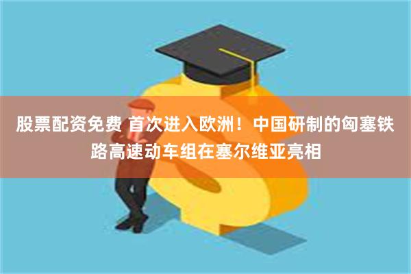 股票配资免费 首次进入欧洲！中国研制的匈塞铁路高速动车组在塞尔维亚亮相