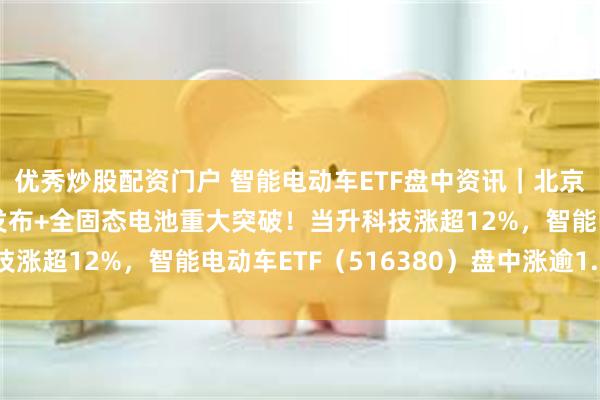 优秀炒股配资门户 智能电动车ETF盘中资讯｜北京车路云项目招标计划发布+全固态电池重大突破！当升科技涨超12%，智能电动车ETF（516380）盘中涨逾1.5%