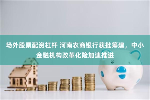 场外股票配资杠杆 河南农商银行获批筹建，中小金融机构改革化险加速推进