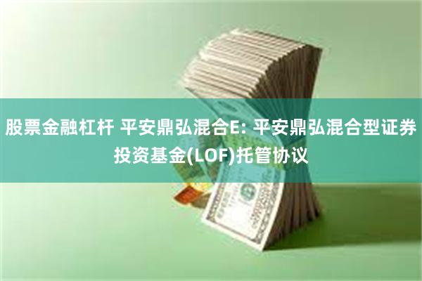 股票金融杠杆 平安鼎弘混合E: 平安鼎弘混合型证券投资基金(LOF)托管协议