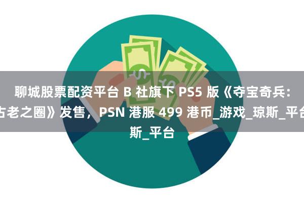 聊城股票配资平台 B 社旗下 PS5 版《夺宝奇兵：古老之圈》发售，PSN 港服 499 港币_游戏_琼斯_平台