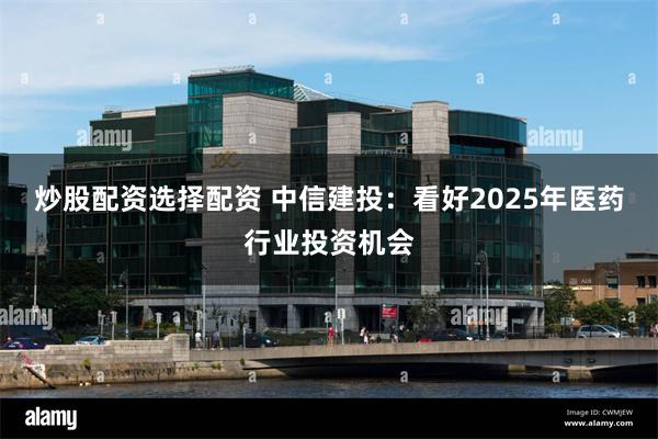 炒股配资选择配资 中信建投：看好2025年医药行业投资机会