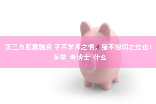 第三方股票融资 子不学师之惰，猪不饱饲之过也！_医学_考博士_什么