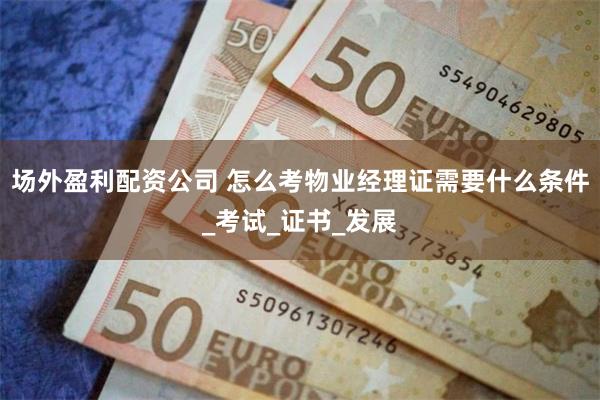 场外盈利配资公司 怎么考物业经理证需要什么条件_考试_证书_发展