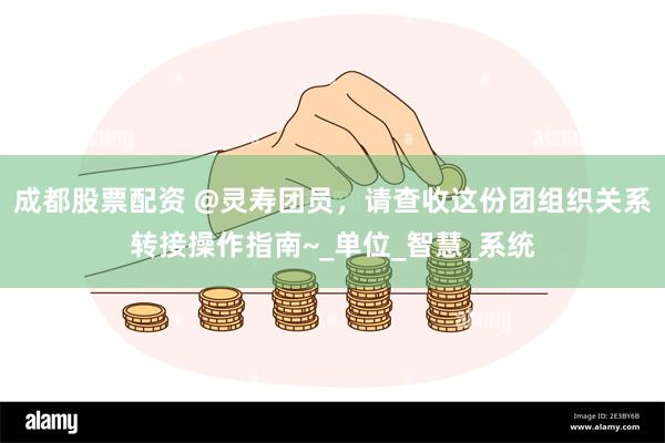 成都股票配资 @灵寿团员，请查收这份团组织关系转接操作指南~_单位_智慧_系统