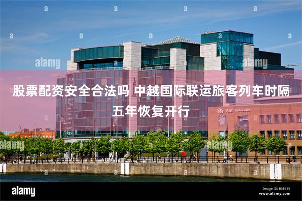 股票配资安全合法吗 中越国际联运旅客列车时隔五年恢复开行
