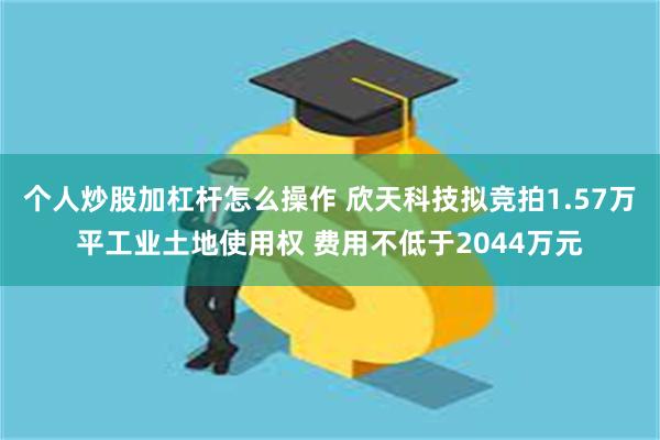 个人炒股加杠杆怎么操作 欣天科技拟竞拍1.57万平工业土地使用权 费用不低于2044万元
