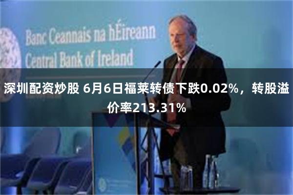 深圳配资炒股 6月6日福莱转债下跌0.02%，转股溢价率213.31%