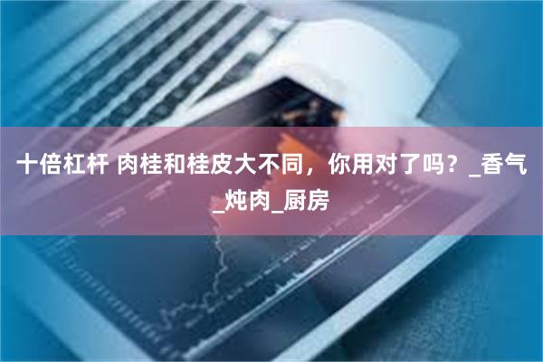十倍杠杆 肉桂和桂皮大不同，你用对了吗？_香气_炖肉_厨房