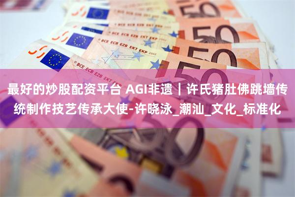 最好的炒股配资平台 AGI非遗｜许氏猪肚佛跳墙传统制作技艺传承大使-许晓泳_潮汕_文化_标准化