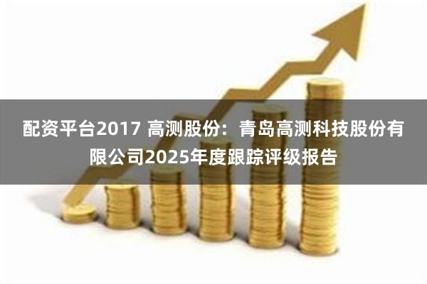 配资平台2017 高测股份: 青岛高测科技股份有限公司2025年度跟踪评级报告
