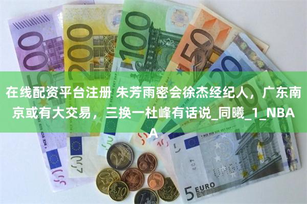 在线配资平台注册 朱芳雨密会徐杰经纪人，广东南京或有大交易，三换一杜峰有话说_同曦_1_NBA