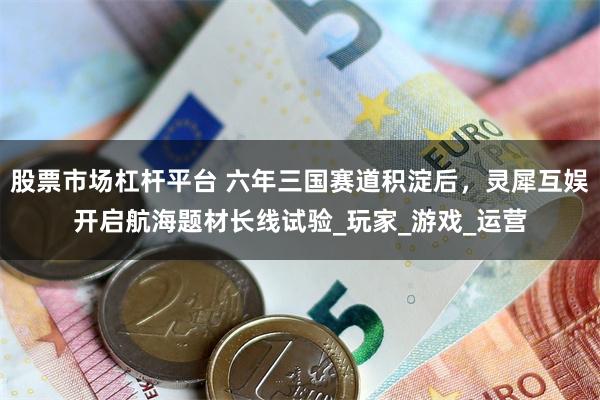 股票市场杠杆平台 六年三国赛道积淀后，灵犀互娱开启航海题材长线试验_玩家_游戏_运营