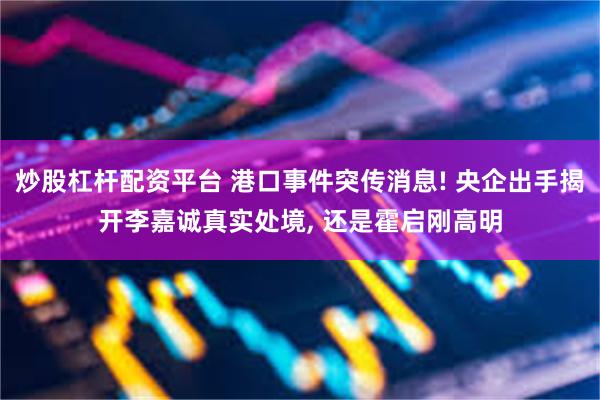 炒股杠杆配资平台 港口事件突传消息! 央企出手揭开李嘉诚真实处境, 还是霍启刚高明