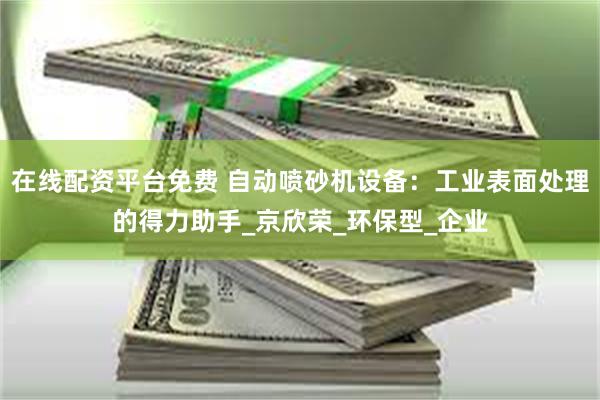 在线配资平台免费 自动喷砂机设备：工业表面处理的得力助手_京欣荣_环保型_企业