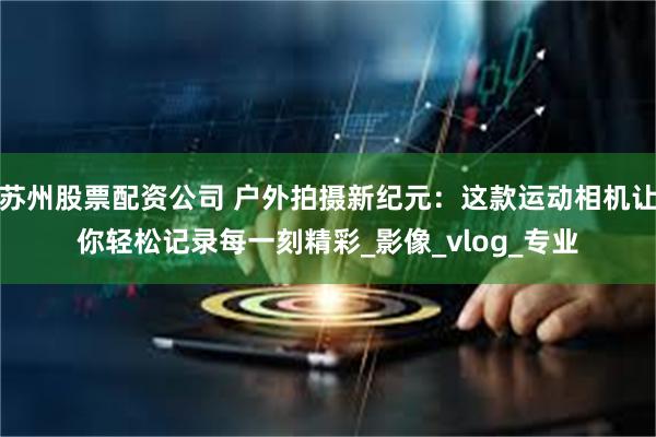 苏州股票配资公司 户外拍摄新纪元：这款运动相机让你轻松记录每一刻精彩_影像_vlog_专业