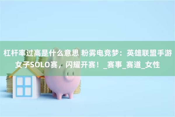 杠杆率过高是什么意思 粉雾电竞梦：英雄联盟手游女子SOLO赛，闪耀开赛！_赛事_赛道_女性
