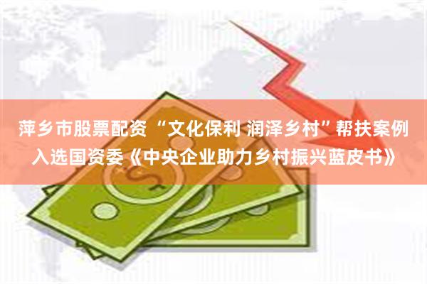 萍乡市股票配资 “文化保利 润泽乡村”帮扶案例入选国资委《中央企业助力乡村振兴蓝皮书》