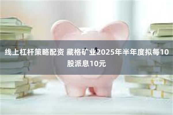 线上杠杆策略配资 藏格矿业2025年半年度拟每10股派息10元