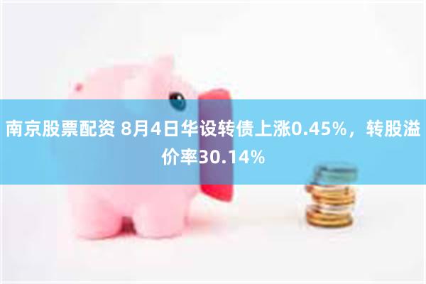 南京股票配资 8月4日华设转债上涨0.45%，转股溢价率30.14%