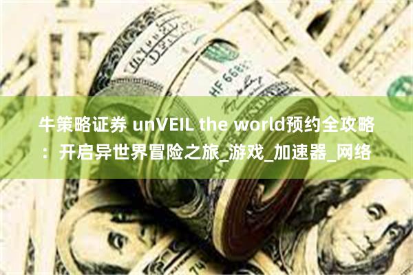 牛策略证券 unVEIL the world预约全攻略：开启异世界冒险之旅_游戏_加速器_网络