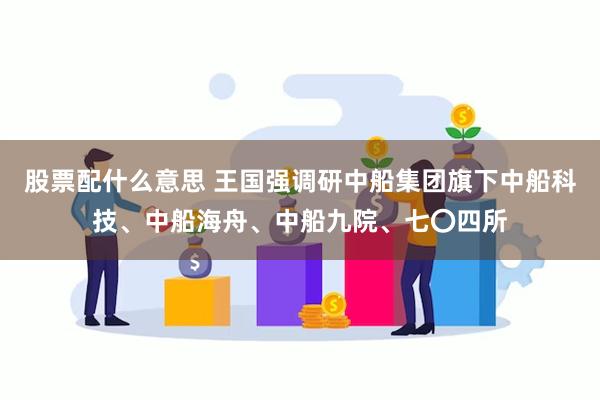股票配什么意思 王国强调研中船集团旗下中船科技、中船海舟、中船九院、七〇四所