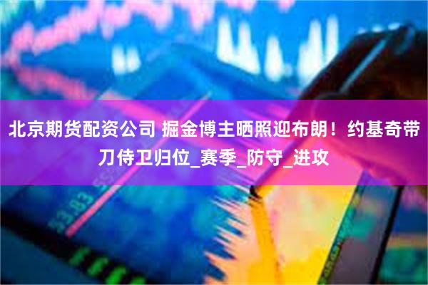 北京期货配资公司 掘金博主晒照迎布朗！约基奇带刀侍卫归位_赛季_防守_进攻