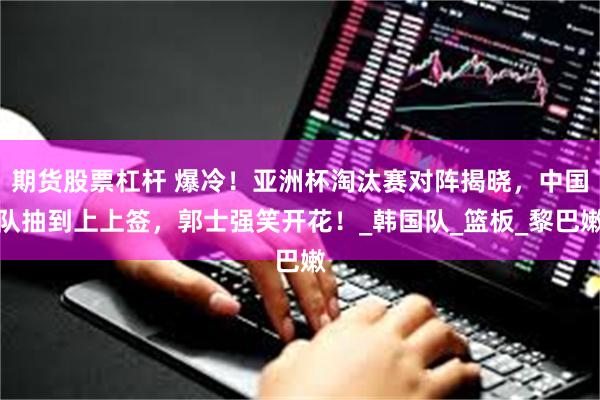 期货股票杠杆 爆冷！亚洲杯淘汰赛对阵揭晓，中国队抽到上上签，郭士强笑开花！_韩国队_篮板_黎巴嫩