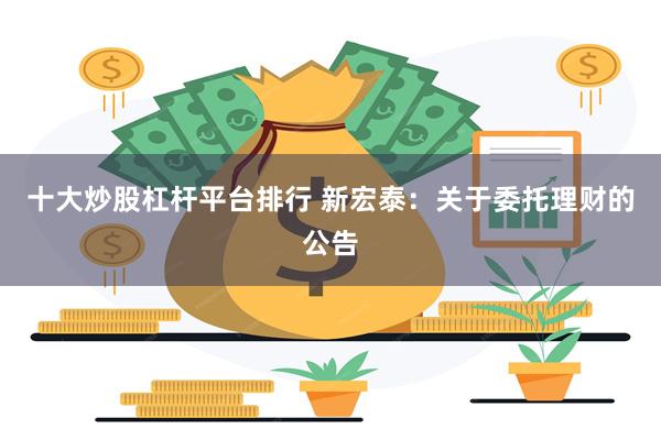十大炒股杠杆平台排行 新宏泰：关于委托理财的公告