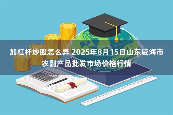 加杠杆炒股怎么弄 2025年8月15日山东威海市农副产品批发市场价格行情