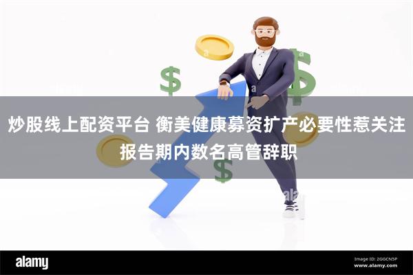 炒股线上配资平台 衡美健康募资扩产必要性惹关注 报告期内数名高管辞职