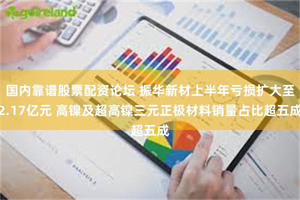 国内靠谱股票配资论坛 振华新材上半年亏损扩大至2.17亿元 高镍及超高镍三元正极材料销量占比超五成