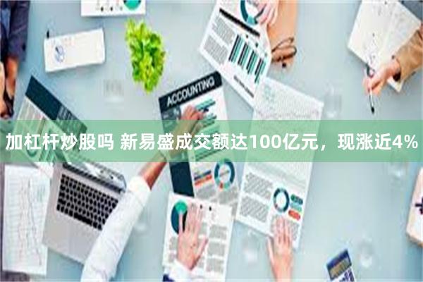 加杠杆炒股吗 新易盛成交额达100亿元，现涨近4%
