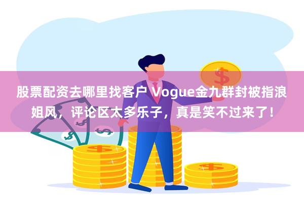 股票配资去哪里找客户 Vogue金九群封被指浪姐风，评论区太多乐子，真是笑不过来了！