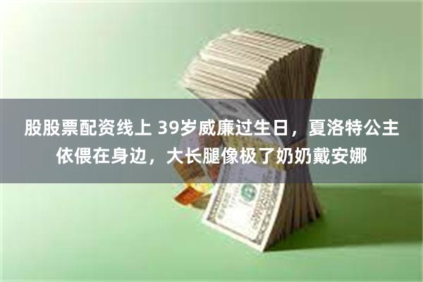 股股票配资线上 39岁威廉过生日，夏洛特公主依偎在身边，大长腿像极了奶奶戴安娜